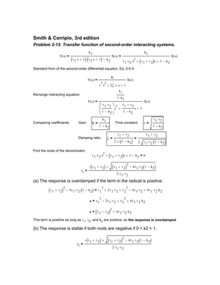 r1
τ1 τ2+( )− τ1 τ2+( )
2
4τ1 τ2 1 k2−( )⋅−+
2 τ1⋅ τ2⋅
=
(b) The response is stable if both roots are negative if 0 < k2 < 1.
This term is positive as long as τ1, τ2, and k2 are positive, so the response is overdamped.
τ1 τ2−( )
2
4τ1 τ2⋅ k2⋅+=
τ1
2
2τ1 τ2⋅− τ2
2
+ 4τ1 τ2⋅ k2⋅+=
τ1 τ2+( )
2
4τ1 τ2⋅ 1 k2−( )⋅− τ1
2
2τ1 τ2⋅+ τ2
2
+ 4τ1 τ2⋅− 4τ1 τ2⋅ k2⋅+=
(a) The response is overdamped if the term in the radical is positive:
r1
τ1 τ2+( )− τ1 τ2+( )
2
4τ1 τ2 1 k2−( )⋅−+
2 τ1⋅ τ2⋅
=
τ1 τ2⋅ s
2
⋅ τ1 τ2+( )s+ 1+ k2− 0=
Find the roots of the denominator:
ζ
τ1 τ2+
2 τ⋅ 1 k2−( )⋅
=
τ1 τ2+
2 τ1 τ2⋅ 1 k2−( )⋅⋅
=Damping ratio:
τ
τ1 τ2⋅
1 k2−
=Time constant:K
k1
1 k2−
=Gain:Comparing coefficients:
Y s( )
k1
1 k2−
τ1 τ2⋅
1 k2−





s
2
τ1 τ2+
1 k2−
s+ 1+
X s( )=
Rerrange interacting equation:
Y s( )
K
τ
2
s
2
2ζ τ⋅ s⋅+ 1+
X s( )=
Standard form of the second-order differential equaton, Eq. 2-5.4:
Y s( )
k1
τ1 s⋅ 1+( ) τ2 s⋅ 1+( )⋅ k2−
X s( )=
k1
τ1 τ2⋅ s
2
⋅ τ1 τ2+( )s+ 1+ k2−
X s( )=
Problem 2-15. Transfer function of second-order interacting systems.
Smith & Corripio, 3rd edition
 