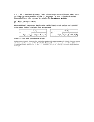 If τ1, τ2, and k2 are positive, and if k2 < 1, then the positive term in the numerator is always less in
magnitude than the negative term, and the root is negative. The other root has to be negative
because both terms in the numerator are negative. So, the response is stable.
(c) Effective time constants
As the response is overdamped, we can derive the formulas for the two effective time constants.
These are the negative reciprocals of the two real roots:
τe1
2 τ1⋅ τ2⋅
τ1 τ2+ τ1 τ2−( )
2
4τ1 τ2⋅ k2⋅+−
= τe1
2 τ1⋅ τ2⋅
τ1 τ2+ τ1 τ2−( )
2
4τ1 τ2⋅ k2⋅++
=
The first of these is the dominant time constant.
Excerpts from this work may be reproduced by instructors for distribution on a not-for-profit basis for testing or instructional purposes
only to students enrolled in courses for which the textbook has been adopted. Any other reproduction or translation of this work
beyond that permitted by Sections 107 or 108 of the 1976 United States Copyright Act without the permission of the copyright owner
is unlawful.
 