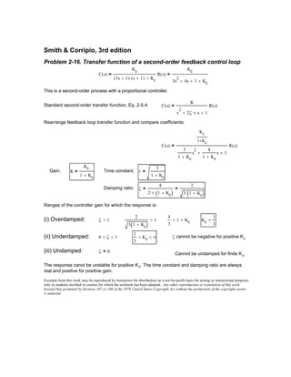 Excerpts from this work may be reproduced by instructors for distribution on a not-for-profit basis for testing or instructional purposes
only to students enrolled in courses for which the textbook has been adopted. Any other reproduction or translation of this work
beyond that permitted by Sections 107 or 108 of the 1976 United States Copyright Act without the permission of the copyright owner
is unlawful.
The response canot be unstable for positive Kc. The time constant and damping ratio are always
real and positive for positive gain.
Cannot be undamped for finite Kc.
ζ 0=(iii) Undamped:
ζ cannot be negative for positive Kc
1
3
Kc< ∞<0 ζ< 1<(ii) Underdamped:
Kc
1
3
<
4
3
1 Kc+>
2
3 1 Kc+( )
1>ζ 1>(i) Overdamped:
Ranges of the controller gain for which the response is:
ζ
4
2 τ⋅ 1 Kc+( )⋅
=
2
3 1 Kc+( )⋅
=Damping ratio:
τ
3
1 Kc+
=Time constant:K
Kc
1 Kc+
=Gain:
C s( )
Kc
1 Kc+
3
1 Kc+
s
2 4
1 Kc+
s+ 1+
R s( )=
Rearrange feedback loop transfer function and compare coefficients:
C s( )
K
τ
2
2ζ τ⋅ s⋅+ 1+
R s( )=Standard second-order transfer function, Eq. 2-5.4:
This is a second-order process with a proportional controller.
C s( )
Kc
3s 1+( ) s 1+( )⋅ Kc+
R s( )=
Kc
3s
2
4s+ 1+ Kc+
=
Problem 2-16. Transfer function of a second-order feedback control loop
Smith & Corripio, 3rd edition
 