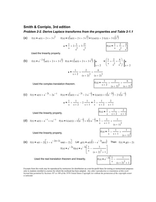1
s
1
s 2+
+ 2
1
s 1+
⋅−=
1
s
1
s 2+
+
2
s 1+
−=
F s( )
1
s
1
s 2+
+
2
s 1+
−=
Used the linearity property.
(d) f t( ) u t( ) e
t−
− t e
t−
⋅+= F s( ) L u t( )( ) L e
t−
( )− L t e
t−
⋅( )+=
1
s
1
s 1+
−
1
s 1+( )
2
+=
F s( )
1
s
1
s 1+
−
1
s 1+( )
2
+=
Used the linearity property.
(e) f t( ) u t 2−( ) 1 e
2− t 2−( )
sin t 2−( )− = Let g t( ) u t( ) 1 e
2− t
sin t⋅−( )= Then f t( ) g t 2−( )=
F s( ) e
2− s
G s( )= e
2− s 1
s
1
s 2+( )
2
1+
−





=
Used the real translation theorem and linearity. F s( ) e
2− s 1
s
1
s 2+( )
2
1+
−





=
Excerpts from this work may be reproduced by instructors for distribution on a not-for-profit basis for testing or instructional purposes
only to students enrolled in courses for which the textbook has been adopted. Any other reproduction or translation of this work
beyond that permitted by Sections 107 or 108 of the 1976 United States Copyright Act without the permission of the copyright owner
is unlawful.
Smith & Corripio, 3rd edition
Problem 2-2. Derive Laplace transforms from the properties and Table 2-1.1
(a) f t( ) u t( ) 2 t⋅+ 3 t
2
⋅+= F s( ) L u t( ) 2 t⋅+ 3 t
2
⋅+( )= L u t( )( ) 2 L t( )⋅+ 3 L t
2
( )⋅+=
1
s
2
1
s
2
⋅+ 3
2!
s
3
⋅+= F s( )
1
s
2
s
2
+
6
s
3
+=
Used the linearity property.
(b) f t( ) e
2− t⋅
u t( ) 2 t⋅+ 3 t
2
⋅+( )= F s( ) L u t( ) 2 t⋅+ 3 t
2
⋅+( )
s 2+
⋅=
1
s
2
s
2
+
6
s
3
+



 s 2+
⋅=
1
s 2+
2
s 2+( )
2
+
6
s 2+( )
3
+=
F s( )
1
s 2+
2
s 2+( )
2
+
6
s 2+( )
3
+=
Used the complex translation theorem.
(c) f t( ) u t( ) e
2− t
+ 2e
t−
−= F s( ) L u t( ) e
2− t
+ 2 e
t−
⋅−( )= L u t( )( ) L e
2− t
( )+ 2 L e
t−
( )⋅−=
 