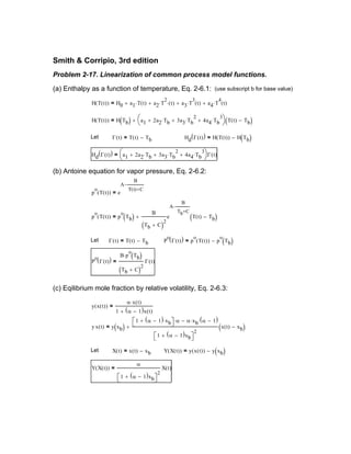 Y X t( )( )
α
1 α 1−( )xb+ 
2
X t( )=
Y X t( )( ) y x t( )( ) y xb( )−=X t( ) x t( ) xb−=Let
y x t( ) y xb( )
1 α 1−( ) xb⋅+  α⋅ α xb⋅ α 1−( )⋅−
1 α 1−( )xb+ 
2
x t( ) xb−( )+=
y x t( )( )
α x t( )⋅
1 α 1−( )x t( )+
=
(c) Eqilibrium mole fraction by relative volatility, Eq. 2-6.3:
P
o
Γ t( )( )
B p
o
⋅ Tb( )
Tb C+( )2
Γ t( )=
P
o
Γ t( )( ) p
o
T t( )( ) p
o
Tb( )−=Γ t( ) T t( ) Tb−=Let
p
o
T t( )( ) p
o
Tb( )
B
Tb C+( )2
e
A
B
Tb C+
−
T t( ) Tb−( )+=
p
o
T t( )( ) e
A
B
T t( ) C+
−
=
(b) Antoine equation for vapor pressure, Eq. 2-6.2:
Hd Γ t( )( ) a1 2a2 Tb⋅+ 3a3 Tb
2
⋅+ 4a4 Tb
3
⋅+


Γ t( )=
Hd Γ t( )( ) H T t( )( ) H Tb( )−=Γ t( ) T t( ) Tb−=Let
H T t( )( ) H Tb( ) a1 2a2 Tb⋅+ 3a3 Tb
2
⋅+ 4a4 Tb
3
⋅+


 T t( ) Tb−( )+=
H T t( )( ) H0 a1 T t( )⋅+ a2 T
2
⋅ t( )⋅+ a3 T
3
⋅ t( )+ a4 T
4
⋅ t( )+=
(use subscript b for base value)(a) Enthalpy as a function of temperature, Eq. 2-6.1:
Problem 2-17. Linearization of common process model functions.
Smith & Corripio, 3rd edition
 