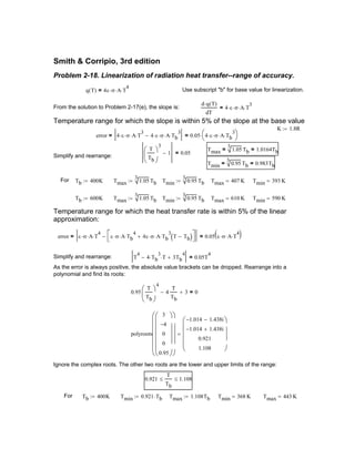Tmax 610 K= Tmin 590 K=
Temperature range for which the heat transfer rate is within 5% of the linear
approximation:
error ε σ⋅ A⋅ T
4
⋅ ε σ⋅ A⋅ Tb
4
⋅ 4ε σ⋅ A⋅ Tb
3
⋅ T Tb−( )+


−= 0.05 ε σ⋅ A T
4
⋅⋅( )=
Simplify and rearrange: T
4
4 Tb
3
⋅ T⋅− 3Tb
4
+ 0.05T
4
=
As the error is always positive, the absolute value brackets can be dropped. Rearrange into a
polynomial and find its roots:
0.95
T
Tb





4
4
T
Tb
− 3+ 0=
polyroots
3
4−
0
0
0.95
























1.014− 1.438i−
1.014− 1.438i+
0.921
1.108










=
Ignore the complex roots. The other two roots are the lower and upper limits of the range:
0.921
T
Tb
≤ 1.108≤
For Tb 400K:= Tmin 0.921 Tb⋅:= Tmax 1.108Tb:= Tmin 368 K= Tmax 443 K=
Smith & Corripio, 3rd edition
Problem 2-18. Linearization of radiation heat transfer--range of accuracy.
q T( ) 4ε σ⋅ A⋅ T
4
⋅= Use subscript "b" for base value for linearization.
From the solution to Problem 2-17(e), the slope is:
d q T( )⋅
dT
4 ε⋅ σ⋅ A⋅ T
3
⋅=
Temperature range for which the slope is within 5% of the slope at the base value
K 1.8R:=
error 4 ε⋅ σ⋅ A⋅ T
3
⋅ 4 ε⋅ σ⋅ A⋅ Tb
3
⋅−= 0.05 4 ε⋅ σ⋅ A⋅ Tb
3
⋅


⋅=
Tmax
3
1.05 Tb= 1.0164Tb=T
Tb





3
1− 0.05=
Simplify and rearrange:
Tmin
3
0.95 Tb= 0.983Tb=
For Tb 400K:= Tmax
3
1.05 Tb:= Tmin
3
0.95 Tb:= Tmax 407 K= Tmin 393 K=
Tb 600K:= Tmax
3
1.05 Tb:= Tmin
3
0.95 Tb:=
 