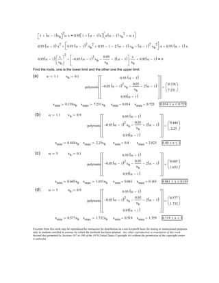 0.40 x≤ 1≤
(c) α 5:= xb 0.1:=
polyroots
0.95 α 1−( )⋅
0.05− α 1−( )2
xb
0.05
xb
− 2 α 1−( )−
0.95 α 1−( )
























0.605
1.653





=
xmin 0.605xb:= xmax 1.653xb:= xmin 0.061= xmax 0.165= 0.061 x≤ 0.165≤
(d) α 5:= xb 0.9:=
polyroots
0.95 α 1−( )⋅
0.05− α 1−( )2
xb
0.05
xb
− 2 α 1−( )−
0.95 α 1−( )
























0.577
1.732





=
xmin 0.577xb:= xmax 1.732xb:= xmin 0.519= xmax 1.559= 0.519 x≤ 1≤
Excerpts from this work may be reproduced by instructors for distribution on a not-for-profit basis for testing or instructional purposes
only to students enrolled in courses for which the textbook has been adopted. Any other reproduction or translation of this work
beyond that permitted by Sections 107 or 108 of the 1976 United States Copyright Act without the permission of the copyright owner
is unlawful.
1 α 1−( )xb+ 
2
α x⋅ 0.95 1 α 1−( )x+  α α 1−( )xb
2
α x⋅+


=
0.95 α 1−( )⋅ x
2
⋅ 0.95 α 1−( )2
⋅ xb
2
⋅ 0.95+ 1− 2 α 1−( )⋅ xb⋅− α 1−( )2
xb
2
⋅−


 x⋅+ 0.95 α 1−( )⋅ xb⋅+
0.95 α 1−( ) x
xb





2
0.05− α 1−( )2
⋅ xb
0.05
xb
− 2 α 1−( )−





x
xb
⋅+ 0.95 α 1−( )+ 0=
Find the roots, one is the lower limit and the other one the upper limit:
(a) α 1.1:= xb 0.1:=
polyroots
0.95 α 1−( )⋅
0.05− α 1−( )2
xb
0.05
xb
− 2 α 1−( )−
0.95 α 1−( )
























0.138
7.231





=
xmin 0.138xb:= xmax 7.231xb:= xmin 0.014= xmax 0.723= 0.014 x≤ 0.723≤
(b) α 1.1:= xb 0.9:=
polyroots
0.95 α 1−( )⋅
0.05− α 1−( )2
xb
0.05
xb
− 2 α 1−( )−
0.95 α 1−( )
























0.444
2.25





=
xmin 0.444xb:= xmax 2.25xb:= xmin 0.4= xmax 2.025=
 