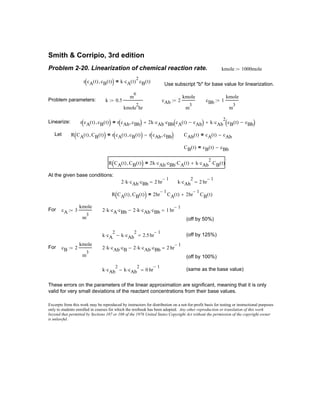 2 k⋅ cAb⋅ cBb⋅ 2 hr
1−
= k cAb
2
⋅ 2 hr
1−
=
R CA t( ) CB t( ),( ) 2hr
1−
CA t( ) 2hr
1−
CB t( )+=
For cA 3
kmole
m
3
:= 2 k⋅ cA⋅ cBb⋅ 2 k⋅ cAb⋅ cBb⋅− 1 hr
1−
=
(off by 50%)
k cA
2
⋅ k cAb
2
⋅− 2.5hr
1−
= (off by 125%)
For cB 2
kmole
m
3
:= 2 k⋅ cAb⋅ cB⋅ 2 k⋅ cAb⋅ cBb⋅− 2 hr
1−
=
(off by 100%)
k cAb
2
⋅ k cAb
2
⋅− 0 hr
1−
= (same as the base value)
These errors on the parameters of the linear approximation are significant, meaning that it is only
valid for very small deviations of the reactant concentrations from their base values.
Excerpts from this work may be reproduced by instructors for distribution on a not-for-profit basis for testing or instructional purposes
only to students enrolled in courses for which the textbook has been adopted. Any other reproduction or translation of this work
beyond that permitted by Sections 107 or 108 of the 1976 United States Copyright Act without the permission of the copyright owner
is unlawful.
Smith & Corripio, 3rd edition
Problem 2-20. Linearization of chemical reaction rate. kmole 1000mole:=
r cA t( ) cB t( ),( ) k cA t( )
2
⋅ cB t( )=
Use subscript "b" for base value for linearization.
Problem parameters: k 0.5
m
6
kmole
2
hr
:= cAb 2
kmole
m
3
:= cBb 1
kmole
m
3
:=
Linearize: r cA t( ) cB t( ),( ) r cAb cBb,( ) 2k cAb⋅ cBb cA t( ) cAb−( )⋅+ k cAb
2
⋅ cB t( ) cBb−( )+=
Let R CA t( ) CB t( ),( ) r cA t( ) cB t( ),( ) r cAb cBb,( )−= CAb t( ) cA t( ) cAb−=
CB t( ) cB t( ) cBb−=
R CA t( ) CB t( ),( ) 2k cAb⋅ cBb⋅ CA t( )⋅ k cAb
2
⋅ CB t( )⋅+=
At the given base conditions:
 