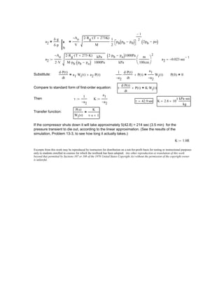 Excerpts from this work may be reproduced by instructors for distribution on a not-for-profit basis for testing or instructional purposes
only to students enrolled in courses for which the textbook has been adopted. Any other reproduction or translation of this work
beyond that permitted by Sections 107 or 108 of the 1976 United States Copyright Act without the permission of the copyright owner
is unlawful.
K 1.8R:=
If the compressor shuts down it will take approximately 5(42.8) = 214 sec (3.5 min) for the
pressure transient to die out, according to the linear approximation. (See the results of the
simulation, Problem 13-3, to see how long it actually takes.)
P s( )
Wi s( )
K
τ s⋅ 1+
=Transfer function:
K 2.8 10
3
×
kPa sec⋅
kg
=τ 42.9 sec=
K
a1
a2−
:=τ
1
a2−
:=Then
τ
d P t( )⋅
dt
⋅ P t( )+ K Wi t( )⋅=Compare to standard form of first-order equation:
P 0( ) 0=
1
a2−
d P t( )⋅
dt
⋅ P t( )+
a1
a2−
Wi t( )=
d P t( )⋅
dt
a1 Wi t( )⋅ a2 P t( )⋅+=Substitute:
a2 0.023− sec
1−
=a2
Ao−
2 V⋅
2 Rg⋅ T 273 K⋅+( )⋅
M pb⋅ pb po−( )⋅
kPa
1000Pa
⋅
2 pb⋅ po−( )1000Pa
kPa
⋅
m
100cm





2
:=
a2
δ g⋅
δ p⋅
b
⋅=
Ao−
V
2 Rg⋅ T 273K+( )⋅
M
⋅
1
2
pb pb p0−( ) 
1−
2
⋅ 2pb po−( )=
 