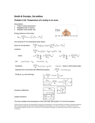 Γ t( ) T t( ) Tb−=
Substitute:
d Γ t( )⋅
dt
a1 Γs t( )⋅ a2 Γ t( )⋅+= Γ 0( ) 0= (base is initial steady state)
Standard form of the first-order differential equation: τ
d Γ t( )⋅
dt
⋅ Γ t( )+ K Γs t( )⋅=
Divide by -a2 and rearrange: 1
a2−
d Γ t( )⋅
dt
⋅ Γ t( )+
a1
a2−
Γs t( )=
M cv⋅
4 ε⋅ σ⋅ A⋅ Tb
3
⋅
d Γ t( )⋅
dt
⋅ Γ t( )+
Tsb
Tb





3
Γs t( )=
Compare coefficients: τ
M cv⋅
4 ε⋅ σ⋅ A⋅ Tb
3
⋅
= K
Tsb
Tb





3
=
Laplace transform:
Γ s( )
Γs s( )
K
τ s⋅ 1+
=
The input variable is the temperature of the oven wall. See problem 13-4 for the simulation.
Excerpts from this work may be reproduced by instructors for distribution on a not-for-profit basis for testing or instructional purposes
only to students enrolled in courses for which the textbook has been adopted. Any other reproduction or translation of this work
beyond that permitted by Sections 107 or 108 of the 1976 United States Copyright Act without the permission of the copyright owner
is unlawful.
Smith & Corripio, 3rd edition
Problem 2-24. Temperature of a turkey in an oven.
T(t)
Ts(t)
M
Assumptions
Uniform turkey temperature•
Negligible heat of cooking•
Radiation heat transfer only•
Energy balance on the turkey:
M cv⋅
d T t( )⋅
dt
⋅ ε σ⋅ A⋅ Ts
4
t( ) T
4
t( )−


⋅=
Use subscript "b" for linearization base values.
Solve for the derivative:
d T t( )⋅
dt
g Ts t( ) T t( ),( )=
ε σ⋅ A⋅
M cv⋅
Ts
4
t( ) T
4
t( )−


=
Linearize:
d T t( )⋅
dt
a1 Ts t( ) Tsb−( )⋅ a2 T t( ) Tb−( )⋅+=
where a1
δ g⋅
δTs b
⋅=
4 ε⋅ σ⋅ A⋅
M cv⋅
Tsb
3
= a2
δ g⋅
δT
b
⋅=
4− ε⋅ σ⋅ A⋅
M cv⋅
Tb
3
=
Let Γs t( ) Ts t( ) Tsb−=
 