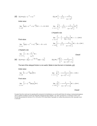 Excerpts from this work may be reproduced by instructors for distribution on a not-for-profit basis for testing or instructional purposes
only to students enrolled in courses for which the textbook has been adopted. Any other reproduction or translation of this work
beyond that permitted by Sections 107 or 108 of the 1976 United States Copyright Act without the permission of the copyright owner
is unlawful.
Check!
0s
s
1
s
1
s 1+( )
2
1+
−





1 0+= 1=lim
→∞t
1 e
2− t
sin t( )⋅−  1=lim
→
Final value:
∞s
s
1
s
1
s 1+( )
2
1+
−





1 0−= 1=lim
→0t
1 e
2− t
sin t⋅−( ) 1=lim
→
Initial value:
The test of the delayed fnction is not useful. Better to test the term in brackets, g(t):
F s( ) e
2− s 1
s
1
s 1+( )
2
1+
−





=f t( ) u t 2−( ) 1 e
2− t 2−( )
sin t 2−( )− =(e)
Check!
∞t
1 0−
1
1 e
t
⋅
+




1=lim
→
L'Hopital's rule:
∞t
u t( ) e
t−
− t e
t−
⋅+( ) 1 0− ∞ 0⋅+=lim
→
0s
1
s
s 1+
−
s
s 1+( )
2
+





1 0− 0+= 1=lim
→
Final value: ∞s
1
1
1
−
1
2 s 1+( )
+





1 1− 0+= 0=lim
→
L'Hopital's rule:
∞s
s
1
s
1
s 1+
−
1
s 1+( )
2
+





∞
∞
=lim
→0t
u t( ) e
t−
− t e
t−
⋅+( ) 1 1− 0 1⋅+= 0=lim
→
Initial value:
F s( )
1
s
1
s 1+
−
1
s 1+( )
2
+=f t( ) u t( ) e
t−
− t e
t−
⋅+=(d)
 