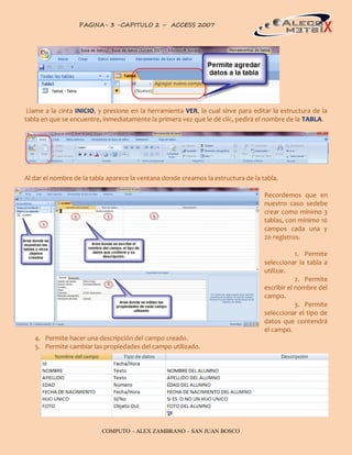 PAGINA- 3 -CAPITULO 2 – ACCESS 2007                                                   3




 Llame a la cinta INICIO, y presione en la herramienta VER, la cual sirve para editar la estructura de la
tabla en que se encuentre, inmediatamente la primera vez que le dé clic, pedirá el nombre de la TABLA.




Al dar el nombre de la tabla aparece la ventana donde creamos la estructura de la tabla.

                                                                                   Recordemos que en
                                                                                   nuestro caso sedebe
                                                                                   crear como mínimo 3
                                                                                   tablas, con mínimo 10
                                                                                   campos cada una y
                                                                                   20 registros.

                                                                                               1. Permite
                                                                                   seleccionar la tabla a
                                                                                   utilizar.
                                                                                               2. Permite
                                                                                   escribir el nombre del
                                                                                   campo.
                                                                                               3. Permite
                                                                                   seleccionar el tipo de
                                                                                   datos que contendrá
                                                                                   el campo.
   4. Permite hacer una descripción del campo creado.
   5. Permite cambiar las propiedades del campo utilizado.




                          COMPUTO – ALEX ZAMBRANO – SAN JUAN BOSCO
 