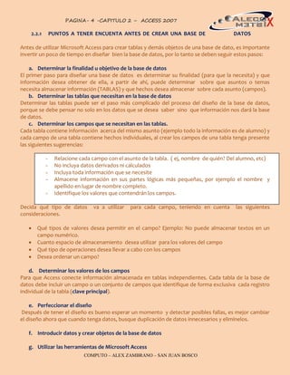 PAGINA- 4 -CAPITULO 2 – ACCESS 2007                                               4

    2.2.1       PUNTOS A TENER ENCUENTA ANTES DE CREAR UNA BASE DE                       DATOS

Antes de utilizar Microsoft Access para crear tablas y demás objetos de una base de dato, es importante
invertir un poco de tiempo en diseñar bien la base de datos, por lo tanto se deben seguir estos pasos:

    a. Determinar la finalidad u objetivo de la base de datos
El primer paso para diseñar una base de datos es determinar su finalidad (para que la necesita) y que
información desea obtener de ella, a partir de ahí, puede determinar sobre que asuntos o temas
necesita almacenar información (TABLAS) y que hechos desea almacenar sobre cada asunto (campos).
    b. Determinar las tablas que necesitan en la base de datos
Determinar las tablas puede ser el paso más complicado del proceso del diseño de la base de datos,
porque se debe pensar no solo en los datos que se desea saber sino que información nos dará la base
de datos.
    c. Determinar los campos que se necesitan en las tablas.
Cada tabla contiene información acerca del mismo asunto (ejemplo todo la información es de alumno) y
cada campo de una tabla contiene hechos individuales, al crear los campos de una tabla tenga presente
las siguientes sugerencias:

            -    Relacione cada campo con el asunto de la tabla. ( ej, nombre de quién? Del alumno, etc)
            -    No incluya datos derivados ni calculados
            -    Incluya toda información que se necesite
            -    Almacene información en sus partes lógicas más pequeñas, por ejemplo el nombre y
                 apellido en lugar de nombre completo.
            -    Identifique los valores que contendrán los campos.

Decida qué tipo de datos        va a utilizar   para cada campo, teniendo en cuenta       las siguientes
consideraciones.

      Qué tipos de valores desea permitir en el campo? Ejemplo: No puede almacenar textos en un
       campo numérico.
      Cuanto espacio de almacenamiento desea utilizar para los valores del campo
      Qué tipo de operaciones desea llevar a cabo con los campos
      Desea ordenar un campo?

    d. Determinar los valores de los campos
Para que Access conecte información almacenada en tablas independientes. Cada tabla de la base de
datos debe incluir un campo o un conjunto de campos que identifique de forma exclusiva cada registro
individual de la tabla (clave principal).

    e. Perfeccionar el diseño
Después de tener el diseño es bueno esperar un momento y detectar posibles fallas, es mejor cambiar
el diseño ahora que cuando tenga datos, busque duplicación de datos innecesarios y elimínelos.

   f. Introducir datos y crear objetos de la base de datos

   g. Utilizar las herramientas de Microsoft Access
                             COMPUTO – ALEX ZAMBRANO – SAN JUAN BOSCO
 