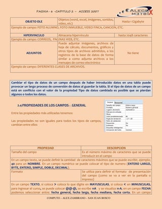PAGINA- 6 -CAPITULO 2 – ACCESS 2007                                                 6


                             Objetos (word, excel, imágenes, sonidos,
          OBJETO OLE                                                   Hasta 1 Gigabyte
                             video, etc)
Ejemplo de campo: FOTO ALUMNO, FOTO INMUEBLE, VIDEO FINCA, CANCION, ETC.

        HIPERVINCULO           Almacena hipervínculo                          hasta 2048 caracteres
Ejemplo de campo: CORREOS, PAGINAS WEB, ETC.
                               Puede adjuntar imágenes, archivos de
                               hoja de cálculo, documentos, gráficos y
                               otros tipos de archivos admitidos, a los
          ADJUNTOS                                                                  No tiene
                               registros de la base de datos de forma
                               similar a como adjunta archivos a los
                               mensajes de correo electrónico
Ejemplo de campo: DIFERENTES CLASES DE ARCHIVOS.




Cambiar el tipo de datos de un campo después de haber introducido datos en una tabla puede
provocar un largo proceso de conversión de datos al guardar la tabla. Si el tipo de datos de un campo
está en conflicto con el valor de la propiedad Tipo de datos cambiada es posible que se pierdan
algunos o todos los datos.


    2.4 PROPIEDADES DE LOS CAMPOS - GENERAL

Entre las propiedades más utilizadas tenemos:

Las propiedades no son iguales para todos los tipos de campos,
cambian entre ellos




                   PROPIEDAD                                           DESCRIPCION
Tamaño del campo                                    Es el número máximo de caracteres que se puede
                                                    introducir en el campo
En un campo texto, se puede definir la cantidad de caracteres máximos que se puede escribir, ejemplo;
40 para un NOMBRE. En un campo numérico se puede colocar el tipo de numero (ENTERO LARGO,
BYTE, ENTERO, SIMPLE, DOBLE, DECIMAL).
Formato                                             Se utiliza para definir el formato de presentación
                                                    del campo (como se va a ver en la pantalla o
                                                    impreso)
En un campo TEXTO, si coloca > coloca lo que digite en MAYUSCULAS, si coloca < en MINUSCULAS,
para ingresar el curso, se puede colocar @@-@, se escribe 11A y se visualiza 11-A. en un campo FECHA
podemos seleccionar entre: fecha general, fecha larga, fecha mediana, fecha corta. En un campo
                          COMPUTO – ALEX ZAMBRANO – SAN JUAN BOSCO
 