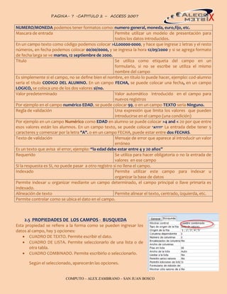 PAGINA- 7 -CAPITULO 2 – ACCESS 2007                                                   7


NUMERO/MONEDA podemos tener formatos como: numero general, moneda, euro,fijo, etc.
Mascara de entrada                                     Permite utilizar un modelo de presentación para
                                                       todos los datos introducidos.
En un campo texto como código podemos colocar >LL00000-0000, y hace que ingrese 2 letras y el resto
números, en fecha podemos colocar 00/00/0000, y se ingresa la hora 12/09/2000 y si se agrega formato
de fecha larga se ve martes, 12 septiembre de 2000.
Titulo                                                 Se utiliza como etiqueta del campo en un
                                                       formulario, si no se escribe se utiliza el mismo
                                                       nombre del campo
Es simplemente si el campo, no se define bien el nombre, en titulo lo puede hacer, ejemplo: cod-alumno
seria el título CODIGO DEL ALUMNO. En un campo FECHA, se puede colocar una fecha, en un campo
LOGICO, se coloca uno de los dos valores si/no.
Valor predeterminado                                   Valor automático introducido en el campo para
                                                       nuevos registros
Por ejemplo en el campo numérico EDAD, se puede colocar 99, o en un campo TEXTO seria Ninguno.
Regla de validación                                    Una expresión que limita los valores que pueden
                                                       introducirse en el campo (una condición)
Por ejemplo en un campo Numérico como EDAD en alumno se puede colocar >4 and < 20 por que entre
esos valores están los alumnos. En un campo texto, se puede colocar "A????" La entrada debe tener 5
caracteres y comenzar por la letra "A". o en un campo FECHA, puede estar entre dos FECHAS.
Texto de validación                                    Mensaje de error que aparece al introducir un valor
                                                       erróneo
Es un texto que avisa el error, ejemplo: “la edad debe estar entre 4 y 20 años”
Requerido                                              Se utiliza para hacer obligatoria o no la entrada de
                                                       valores en ese campo
Si la respuesta es SI, no puede pasar a otro registro si no llena el campo.
Indexado                                               Permite utilizar este campo para indexar u
                                                       organizar la base de datos
Permite indexar u organizar mediante un campo determinado, el campo principal o llave primaria es
indexado.
Alineación de texto                                    Permite alinear el texto, centrado, izquierda, etc.
Permite controlar como se ubica el dato en el campo.



    2.5 PROPIEDADES DE LOS CAMPOS - BUSQUEDA
Esta propiedad se refiere a la forma como se pueden ingresar los
datos al campo, hay 3 opciones:
    CUADRO DE TEXTO. Permite escribir el dato.
    CUADRO DE LISTA. Permite seleccionarlo de una lista o de
       otra tabla.
    CUADRO COMBINADO. Permite escribirlo o seleccionarlo.

       Según el seleccionado, aparecerán las opciones.


                           COMPUTO – ALEX ZAMBRANO – SAN JUAN BOSCO
 
