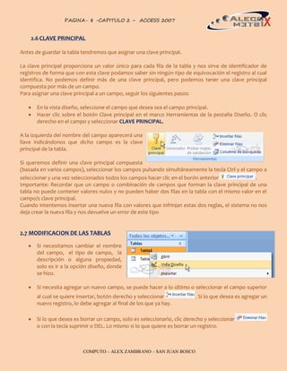 PAGINA- 8 -CAPITULO 2 – ACCESS 2007                                                   8



    2.6 CLAVE PRINCIPAL

Antes de guardar la tabla tendremos que asignar una clave principal.

La clave principal proporciona un valor único para cada fila de la tabla y nos sirve de identificador de
registros de forma que con esta clave podamos saber sin ningún tipo de equivocación el registro al cual
identifica. No podemos definir más de una clave principal, pero podemos tener una clave principal
compuesta por más de un campo.
Para asignar una clave principal a un campo, seguir los siguientes pasos:

      En la vista diseño, seleccione el campo que desea sea el campo principal.
      Hacer clic sobre el botón Clave principal en el marco Herramientas de la pestaña Diseño. O clic
       derecho en el campo y seleccionar CLAVE PRINCIPAL.

A la izquierda del nombre del campo aparecerá una
llave indicándonos que dicho campo es la clave
principal de la tabla.

Si queremos definir una clave principal compuesta
(basada en varios campos), seleccionar los campos pulsando simultáneamente la tecla Ctrl y el campo a
seleccionar y una vez seleccionados todos los campos hacer clic en el borón anterior               .
Importante: Recordar que un campo o combinación de campos que forman la clave principal de una
tabla no puede contener valores nulos y no pueden haber dos filas en la tabla con el mismo valor en el
campo/s clave principal.
Cuando intentemos insertar una nueva fila con valores que infrinjan estas dos reglas, el sistema no nos
deja crear la nueva fila y nos devuelve un error de este tipo


2.7 MODIFICACION DE LAS TABLAS

      Si necesitamos cambiar el nombre
       del campo, el tipo de campo, la
       descripción o alguna propiedad,
       solo es ir a la opción diseño, donde
       se hizo.

      Si necesita agregar un nuevo campo, se puede hacer a lo último o seleccionar el campo superior
       al cual se quiere insertar, botón derecho y seleccionar             . Si lo que desea es agregar un
       nuevo registro, lo debe agregar al final de los que ya hay.

      Si lo que desea es borrar un campo, solo es seleccionarlo, clic derecho y seleccionar
       o con la tecla suprimir o DEL. Lo mismo si lo que quiere es borrar un registro.



                           COMPUTO – ALEX ZAMBRANO – SAN JUAN BOSCO
 
