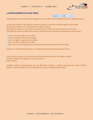 PAGINA- 9 -CAPITULO 2 – ACCESS 2007                                                    9



2.8 DESPLAZAMIENTO EN UNA TABLA

Para desplazarse por los diferentes registros de una tabla vamos a utilizar la barra de desplazamiento


La barra nos indica en qué registro estamos situados y el número total de registros de la tabla.
El recuadro en blanco nos está diciendo el registro actual.
Al final donde pone de 3 nos indica el número total de registros que en nuestro caso es tres.
Haciendo clic sobre los diferentes botones realizaremos las operaciones indicadas a continuación:

  para ir al primer registro de la tabla.
  para ir al registro anterior en la tabla.
  para ir al registro siguiente en la tabla.
  para ir al último registro de la tabla.
  para crear un nuevo registro que se situará automáticamente al final de la tabla.

Podemos ir también directamente a un registro determinado de la siguiente forma:



Hacer doble clic sobre el cuadro en blanco donde pone el número del registro actual.
Escribir el número del registro al cual queremos ir.
Pulsar ENTER.

También podemos desplazarnos por los diferentes campos y registros pulsando las teclas FLECHA
ABAJO, FLECHA ARRIBA, FLECHA IZQUIERDA y FLECHA DERECHA del teclado




                           COMPUTO – ALEX ZAMBRANO – SAN JUAN BOSCO
 