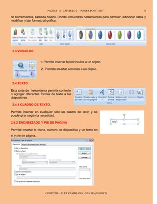 PAGINA- 10 -CAPITULO 2 – POWER POINT 2007 -                    10

de herramientas, llamada diseño. Donde encuentras herramientas para cambiar, adicionar datos y
modificar y dar formato al gráfico.




 2.3 VINCULOS


                       . 1. Permite insertar hipervínculos a un objeto.

                        2. Permite insertar acciones a un objeto.



 2.4 TEXTO

Esta cinta de herramienta permite controlar
o agregar diferentes formas de texto a las
diapositivas.

 2.4.1 CUADRO DE TEXTO.

Permite insertar en cualquier sitio un cuadro de texto y se
puede girar según la necesidad.

2.4.2 ENCABEZADO Y PIE DE PÁGINA

Permite insertar la fecha, numero de diapositiva y un texto en
el y pie de página..




                            COMPUTO – ALEX ZAMBRANO – SAN JUAN BOSCO
 
