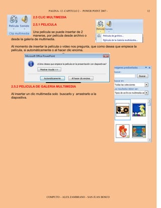 PAGINA- 12 -CAPITULO 2 – POWER POINT 2007 -                   12

                2.5 CLIC MULTIMEDIA

                2.5.1 PELICULA

                Una película se puede insertar de 2
                maneras, por película desde archivo o
desde la galería de multimedia.

Al momento de insertar la película o video nos pregunta, que como desea que empiece la
película, si automáticamente o al hacer clic encima.




2.5.2 PELICULA DE GALERIA MULTIMEDIA

Al insertar un clic multimedia solo buscarlo y arrastrarlo a la
diapositiva.




                          COMPUTO – ALEX ZAMBRANO – SAN JUAN BOSCO
 
