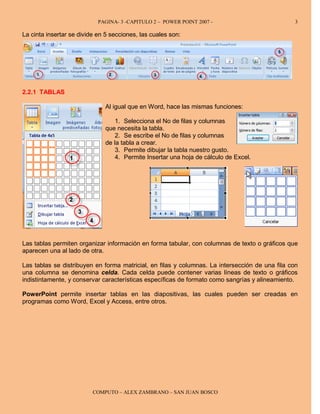 PAGINA- 3 -CAPITULO 2 – POWER POINT 2007 -                           3

La cinta insertar se divide en 5 secciones, las cuales son:




2.2.1 TABLAS

                              Al igual que en Word, hace las mismas funciones:

                                  1. Selecciona el No de filas y columnas
                              que necesita la tabla.
                                  2. Se escribe el No de filas y columnas
                              de la tabla a crear.
                                  3. Permite dibujar la tabla nuestro gusto.
                                  4. Permite Insertar una hoja de cálculo de Excel.




Las tablas permiten organizar información en forma tabular, con columnas de texto o gráficos que
aparecen una al lado de otra.

Las tablas se distribuyen en forma matricial, en filas y columnas. La intersección de una fila con
una columna se denomina celda. Cada celda puede contener varias líneas de texto o gráficos
indistintamente, y conservar características específicas de formato como sangrías y alineamiento.

PowerPoint permite insertar tablas en las diapositivas, las cuales pueden ser creadas en
programas como Word, Excel y Access, entre otros.




                          COMPUTO – ALEX ZAMBRANO – SAN JUAN BOSCO
 