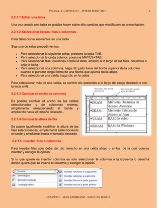 PAGINA- 4 -CAPITULO 2 – POWER POINT 2007 -                                  4

2.2.1.1 Editar una tabla

Una vez creada una tabla es posible hacer sobre ella cambios que modifiquen su presentación.

2.2.1.2 Seleccionar celdas, filas o columnas

Para Seleccionar elementos en una tabla

Siga uno de estos procedimientos:

   •   Para seleccionar la siguiente celda, presione la tecla TAB.
   •   Para seleccionar la celda anterior, presione MAYÚS+TAB.
   •   Para seleccionar filas, columnas o toda la tabla, arrastre a lo largo de las filas, columnas o
       toda la tabla.
   •   Para seleccionar una columna, haga clic justo fuera del borde superior de la columna
       cuando el puntero tenga forma de una flecha que apunta hacia abajo.
   •   Para seleccionar una celda, haga clic en la celda.

Para seleccionar más de una celda, se oprime clic sostenido a lo largo del rango deseado o con
la tecla shift.

2.2.1.3 Cambiar el ancho de columna

Es posible cambiar el ancho de las celdas
seleccionadas y de columnas enteras,
simplemente seleccionando el borde y
ampliando hasta el tamaño deseado..

2.2.1.4 Cambiar la altura de fila

Se puede igualmente modificar la altura de las
filas seleccionadas, simplemente seleccionando
el borde y ampliando hasta el tamaño deseado.

2.2.1.5 Insertar filas o columnas

Para insertar filas solo debe dar clic derecho en una celda abajo o arriba de la cual quieras
insertar y escoger la opción.

Si lo que quiere es insertar columna es solo seleccionar la columna a la izquierda o derecha
donde quiere que se inserte la columna y escoger la opción.




                           COMPUTO – ALEX ZAMBRANO – SAN JUAN BOSCO
 