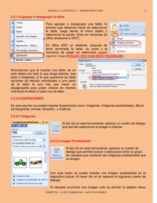 PAGINA- 6 -CAPITULO 2 – POWER POINT 2007 -                             6

2.2.1.9 agrupar o desagrupar la tabla.

                        Para agrupar o desagrupar una tabla, lo
                        primero que debemos hacer es seleccionar
                        la tabla, luego llamar al menú objeto y
                        seleccionar la opción. (Esto en versiones de
                        office anteriores a 2007).

                        En office 2007 en adelante, después de
                        tener terminada la tabla, se copia y al
                        momento de pegar se selecciona pegado
                        especial y luego IMAGEN METAARCHIVO MEJORADO.



Recordemos que al insertar una tabla, es un
solo objeto con todo lo que tenga adentro, sea
texto o imágenes, si lo que queremos es darle
opciones de efectos individuales a una parte
de la tabla lo que hay que hacer es
desagruparla para poder colocar de manera
individual el efecto a cada una de ellas.

2.2.2 ILUSTRACIONES

En esta sección se pueden insertar ilustraciones como: Imágenes, imágenes prediseñadas, álbum
de fotografías, formas, SmartArt, y Gráficos.

2.2.2.1 Imágenes.

                                    Al dar clic en esta herramienta, aparece un cuadro de dialogo
                                    que permite seleccionar la imagen a insertar.



                           2.2.2.2 Imagen Prediseñada

                                         Al dar clic en esta herramienta, aparece un cuadro de
                                         dialogo que permite buscar o seleccionar entre un grupo
                                         de carpetas que contienen las imágenes prediseñadas que
                                         se tengan.



                           Con este botón se puede insertar una imagen prediseñada en la
                           diapositiva actual. Al hacer clic en él, aparece el siguiente cuadro de
                           dialogo:

                           Si necesita encontrar una imagen solo es escribir la palabra clave.
                        COMPUTO – ALEX ZAMBRANO – SAN JUAN BOSCO
 