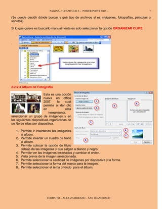 PAGINA- 7 -CAPITULO 2 – POWER POINT 2007 -                        7

(Se puede decidir dónde buscar y qué tipo de archivos si es imágenes, fotografías, películas o
sonidos).

Si lo que quiere es buscarlo manualmente es solo seleccionar la opción ORGANIZAR CLIPS.



.




2.2.2.3 Álbum de Fotografía

                        Esta es una opción
                        nueva en office
                        2007,    la    cual
                        permite al dar clic
                        en             esta
                           herramienta,
seleccionar un grupo de imágenes y en
las siguientes diapositivas organizarlas de
un No de ellas por diapositiva.

    1. Permite ir insertando las imágenes
       al álbum.
    2. Permite insertar un cuadro de texto
       al álbum.
    3. Permite colocar la opción de título
       debajo de las imágenes y que salgan a blanco y negro.
    4. Permite ver las imágenes insertadas y cambiar el orden.
    5. Vista previa de la imagen seleccionada.
    6. Permite seleccionar la cantidad de imágenes por diapositiva y la forma.
    7. Permite seleccionar la forma del marco para la imagen.
    8. Permite seleccionar el tema o fondo para el álbum.




                         COMPUTO – ALEX ZAMBRANO – SAN JUAN BOSCO
 
