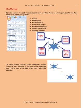 PAGINA- 8 -CAPITULO 2 – POWER POINT 2007 -                        8

2.2.2.4 Formas

Con esta herramienta podemos seleccionar entre muchas clases de formas para diseñar nuestras
diapositivas, como por ejemplo:

                               •   Líneas
                               •   Rectángulos
                               •   Formas básica
                               •   Flechas de bloque
                               •   Formas de ecuación
                               •   Diagramas de Flujo
                               •   Cintas y estrellas




Las líneas pueden utilizarse como conectores, cuando
se utilizan para conectar o unir dos formas aparecen
unos puntos rojos, los cuales sirven como puntos de
conexión.




                       COMPUTO – ALEX ZAMBRANO – SAN JUAN BOSCO
 