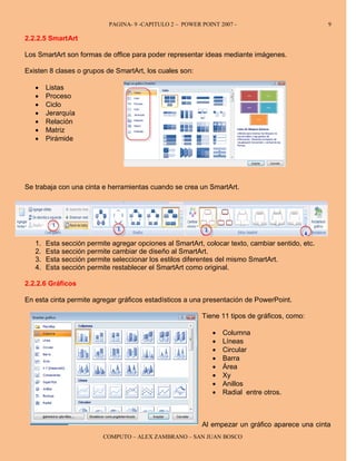 PAGINA- 9 -CAPITULO 2 – POWER POINT 2007 -                            9

2.2.2.5 SmartArt

Los SmartArt son formas de office para poder representar ideas mediante imágenes.

Existen 8 clases o grupos de SmartArt, los cuales son:

   •    Listas
   •    Proceso
   •    Ciclo
   •    Jerarquía
   •    Relación
   •    Matriz
   •    Pirámide




Se trabaja con una cinta e herramientas cuando se crea un SmartArt.




   1.   Esta sección permite agregar opciones al SmartArt, colocar texto, cambiar sentido, etc.
   2.   Esta sección permite cambiar de diseño al SmartArt.
   3.   Esta sección permite seleccionar los estilos diferentes del mismo SmartArt.
   4.   Esta sección permite restablecer el SmartArt como original.

2.2.2.6 Gráficos

En esta cinta permite agregar gráficos estadísticos a una presentación de PowerPoint.

                                                          Tiene 11 tipos de gráficos, como:

                                                              •   Columna
                                                              •   Líneas
                                                              •   Circular
                                                              •   Barra
                                                              •   Área
                                                              •   Xy
                                                              •   Anillos
                                                              •   Radial entre otros.



                                                          Al empezar un gráfico aparece una cinta
                          COMPUTO – ALEX ZAMBRANO – SAN JUAN BOSCO
 