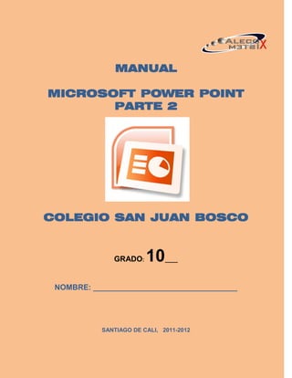 MANUAL

MICROSOFT POWER POINT
       PARTE 2




COLEGIO SAN JUAN BOSCO


              GRADO:    10    ____



 NOMBRE: __________________________________




           SANTIAGO DE CALI, 2011-2012
 