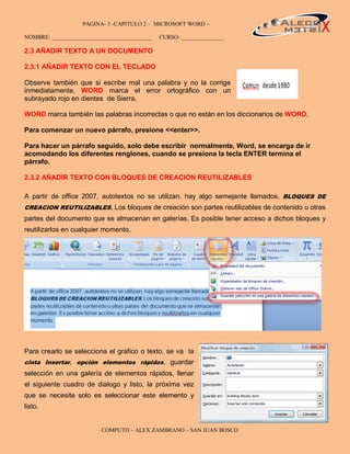 PAGINA- 3 -CAPITULO 2 – MICROSOFT WORD –                                 3

NOMBRE: ___________________________________   CURSO: _______________

2.3 AÑADIR TEXTO A UN DOCUMENTO

2.3.1 AÑADIR TEXTO CON EL TECLADO

Observe también que si escribe mal una palabra y no la corrige
inmediatamente, WORD marca el error ortográfico con un
subrayado rojo en dientes de Sierra.

WORD marca también las palabras incorrectas o que no están en los diccionarios de WORD.

Para comenzar un nuevo párrafo, presione <<enter>>.

Para hacer un párrafo seguido, solo debe escribir normalmente, Word, se encarga de ir
acomodando los diferentes renglones, cuando se presiona la tecla ENTER termina el
párrafo.

2.3.2 AÑADIR TEXTO CON BLOQUES DE CREACION REUTILIZABLES

A partir de office 2007, autotextos no se utilizan, hay algo semejante llamados, BLOQUES DE
CREACION REUTILIZABLES, Los bloques de creación son partes reutilizables de contenido u otras
partes del documento que se almacenan en galerías. Es posible tener acceso a dichos bloques y
reutilizarlos en cualquier momento.




Para crearlo se selecciona el grafico o texto, se va la
cinta Insertar, opción elementos rápidos, guardar
selección en una galería de elementos rápidos, llenar
el siguiente cuadro de dialogo y listo, la próxima vez
que se necesite solo es seleccionar este elemento y
listo.


                         COMPUTO – ALEX ZAMBRANO – SAN JUAN BOSCO
 