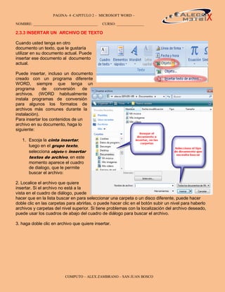 PAGINA- 4 -CAPITULO 2 – MICROSOFT WORD –                                            4

NOMBRE: ___________________________________   CURSO: _______________

2.3.3 INSERTAR UN ARCHIVO DE TEXTO

Cuando usted tenga en otro
documento un texto, que le gustaría
utilizar en su documento actual. Puede
insertar ese documento al documento
actual.

Puede insertar, incluso un documento
creado con un programa diferente
WORD, siempre que tenga un
programa      de    conversión    de
archivos. (WORD habitualmente
instala programas de conversión
para algunos los formatos de
archivos más comunes durante la
instalación).
Para insertar los contenidos de un
archivo en su documento, haga lo
siguiente:

   1. Escoja la cinta insertar,
      luego en el grupo texto,
      selecciona objeto e insertar
      textos de archivo, en este
      momento aparece el cuadro
      de dialogo, que le permite
      buscar el archivo:

2. Localice el archivo que quiere
insertar. Si el archivo no está a la
vista en el cuadro de diálogo, puede
hacer que en la lista buscar en para seleccionar una carpeta o un disco diferente, puede hacer
doble clic en las carpetas para abrirlas, o puede hacer clic en el botón subir un nivel para haberlo
archivos y carpetas del nivel superior. Si tiene problemas con la localización del archivo deseado,
puede usar los cuadros de abajo del cuadro de diálogo para buscar el archivo.

3. haga doble clic en archivo que quiere insertar.




                          COMPUTO – ALEX ZAMBRANO – SAN JUAN BOSCO
 