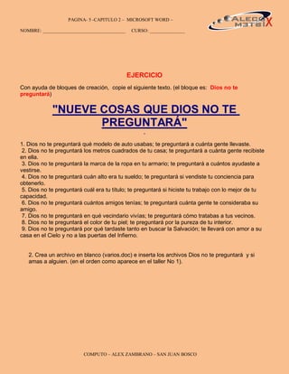 PAGINA- 5 -CAPITULO 2 – MICROSOFT WORD –                                            5

NOMBRE: ___________________________________    CURSO: _______________




                                              EJERCICIO
Con ayuda de bloques de creación, copie el siguiente texto. (el bloque es: Dios no te
preguntará)


             "NUEVE COSAS QUE DIOS NO TE
                    PREGUNTARÁ"
1. Dios no te preguntará qué modelo de auto usabas; te preguntará a cuánta gente llevaste.
 2. Dios no te preguntará los metros cuadrados de tu casa; te preguntará a cuánta gente recibiste
en ella.
 3. Dios no te preguntará la marca de la ropa en tu armario; te preguntará a cuántos ayudaste a
vestirse.
 4. Dios no te preguntará cuán alto era tu sueldo; te preguntará si vendiste tu conciencia para
obtenerlo.
 5. Dios no te preguntará cuál era tu título; te preguntará si hiciste tu trabajo con lo mejor de tu
capacidad.
 6. Dios no te preguntará cuántos amigos tenías; te preguntará cuánta gente te consideraba su
amigo.
 7. Dios no te preguntará en qué vecindario vivías; te preguntará cómo tratabas a tus vecinos.
 8. Dios no te preguntará el color de tu piel; te preguntará por la pureza de tu interior.
 9. Dios no te preguntará por qué tardaste tanto en buscar la Salvación; te llevará con amor a su
casa en el Cielo y no a las puertas del Infierno.


   2. Crea un archivo en blanco (varios.doc) e inserta los archivos Dios no te preguntará y si
   amas a alguien. (en el orden como aparece en el taller No 1).




                          COMPUTO – ALEX ZAMBRANO – SAN JUAN BOSCO
 