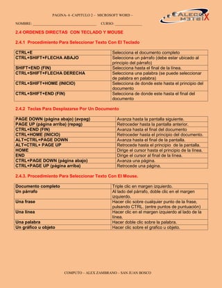 PAGINA- 6 -CAPITULO 2 – MICROSOFT WORD –                                              6

NOMBRE: ___________________________________   CURSO: _______________

2.4 ORDENES DIRECTAS CON TECLADO Y MOUSE

2.4.1 Procedimiento Para Seleccionar Texto Con El Teclado

CTRL+E                                              Selecciona el documento completo
CTRL+SHIFT+FLECHA ABAJO                             Selecciona un párrafo (debe estar ubicado al
                                                    principio del párrafo)
SHIFT+END (FIN)                                     Selecciona hasta el final de la línea.
CTRL+SHIFT+FLECHA DERECHA                           Selecciona una palabra (se puede seleccionar
                                                    de palabra en palabra)
CTRL+SHIFT+HOME (INICIO)                            Selecciona de donde este hasta el principio del
                                                    documento
CTRL+SHIFT+END (FIN)                                Selecciona de donde este hasta el final del
                                                    documento

2.4.2 Teclas Para Desplazarse Por Un Documento

PAGE DOWN (página abajo) (avpag)                      Avanza hasta la pantalla siguiente.
PAGE UP (página arriba) (repag)                       Retroceder hasta la pantalla anterior.
CTRL+END (FIN)                                        Avanza hasta el final del documento
CTRL+HOME (INICIO)                                    Retroceder hasta el principio del documento.
ALT+CTRL+PAGE DOWN                                    Avanza hasta el final de la pantalla.
ALT+CTRL+ PAGE UP                                     Retrocede hasta el principio de la pantalla.
HOME                                                  Dirige el cursor hasta el principio de la línea.
END                                                   Dirige el cursor al final de la línea.
CTRL+PAGE DOWN (página abajo)                         Avanza una página.
CTRL+PAGE UP (página arriba)                          Retrocede una página.

2.4.3. Procedimiento Para Seleccionar Texto Con El Mouse.

Documento completo                                  Triple clic en margen izquierdo.
Un párrafo                                          Al lado del párrafo, doble clic en el margen
                                                    izquierdo.
Una frase                                           Hacer clic sobre cualquier punto de la frase,
                                                    pulsando CTRL. (entre puntos de puntuación)
Una línea                                           Hacer clic en el margen izquierdo al lado de la
                                                    línea.
Una palabra                                         Hacer doble clic sobre la palabra.
Un gráfico u objeto                                 Hacer clic sobre el grafico u objeto.




                         COMPUTO – ALEX ZAMBRANO – SAN JUAN BOSCO
 
