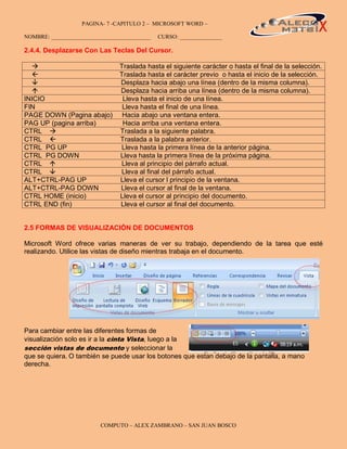 PAGINA- 7 -CAPITULO 2 – MICROSOFT WORD –                                          7

NOMBRE: ___________________________________   CURSO: _______________

2.4.4. Desplazarse Con Las Teclas Del Cursor.

                               Traslada hasta el siguiente carácter o hasta el final de la selección.
                               Traslada hasta el carácter previo o hasta el inicio de la selección.
                               Desplaza hacia abajo una línea (dentro de la misma columna).
                               Desplaza hacia arriba una línea (dentro de la misma columna).
INICIO                           Lleva hasta el inicio de una línea.
FIN                              Lleva hasta el final de una línea.
PAGE DOWN (Pagina abajo)         Hacia abajo una ventana entera.
PAG UP (pagina arriba)           Hacia arriba una ventana entera.
CTRL                           Traslada a la siguiente palabra.
CTRL                           Traslada a la palabra anterior.
CTRL PG UP                       Lleva hasta la primera línea de la anterior página.
CTRL PG DOWN                    Lleva hasta la primera línea de la próxima página.
CTRL                            Lleva al principio del párrafo actual.
CTRL                            Lleva al final del párrafo actual.
ALT+CTRL-PAG UP                 Lleva el cursor l principio de la ventana.
ALT+CTRL-PAG DOWN               Lleva el cursor al final de la ventana.
CTRL HOME (inicio)              Lleva el cursor al principio del documento.
CTRL END (fin)                  Lleva el cursor al final del documento.


2.5 FORMAS DE VISUALIZACIÓN DE DOCUMENTOS

Microsoft Word ofrece varias maneras de ver su trabajo, dependiendo de la tarea que esté
realizando. Utilice las vistas de diseño mientras trabaja en el documento.




Para cambiar entre las diferentes formas de
visualización solo es ir a la cinta Vista, luego a la
sección vistas de documento y seleccionar la
que se quiera. O también se puede usar los botones que estan debajo de la pantalla, a mano
derecha.




                         COMPUTO – ALEX ZAMBRANO – SAN JUAN BOSCO
 