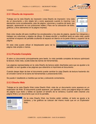 PAGINA- 8 -CAPITULO 2 – MICROSOFT WORD –                                        8

NOMBRE: ___________________________________   CURSO: _______________

2.5.1 Diseño de impresión

Trabaje con la vista Diseño de impresión (vista Diseño de impresión: Una vista
de un documento u otro objeto tal y como aparecerá cuando lo imprima. Los
elementos como encabezados, pies de página, columnas y cuadros de texto, por
ejemplo, aparecerán en sus posiciones reales.) Para ver la colocación de texto,
gráficos y otros elementos en la página impresa.


Esta vista resulta útil para modificar los encabezados y los pies de página, ajustar los márgenes y
trabajar con columnas y objetos de dibujo. Si desea escribir y modificar texto en esta vista, podrá
aumentar el espacio de pantalla ocultando el espacio en blanco en la parte inferior y superior de la
página.

En esta vista puedo utilizar el desplazador para ver la
página más amplia o menos.


2.5.2 Pantalla Completa

Si abre un documento principalmente para leerlo, la vista pantalla completa de lectura optimizará
la lectura. Esta vista, oculta todas las barras de herramientas.
.
Las páginas representadas en la vista Diseño de lectura están diseñadas para que se ajusten a la
pantalla; no son iguales a las páginas que obtendría si imprimiera el documento.

Cuando desee dejar de leer el documento puede cambiar la vista Diseño de lectura haciendo clic
en el botón Cerrar en la barra de herramientas o presionando ESC.

Se puede ir resaltando a medida que se lee y colocando comentarios.

2.5.3 Diseño Web

Trabaje en la vista Diseño Web (vista Diseño Web: vista de un documento como aparece en un
explorador de Web. El documento puede aparecer, por ejemplo, como una página larga sin saltos
de página cuyo texto y tablas se ajustan al tamaño de la ventana.) Cuando esté creando una
página Web o un documento que ve en la pantalla.

                     En la vista Diseño Web, los fondos están visibles, el texto se ajusta a la
                     ventana, y los gráficos se colocan del mismo modo que en un Explorador
                     Web.




                         COMPUTO – ALEX ZAMBRANO – SAN JUAN BOSCO
 