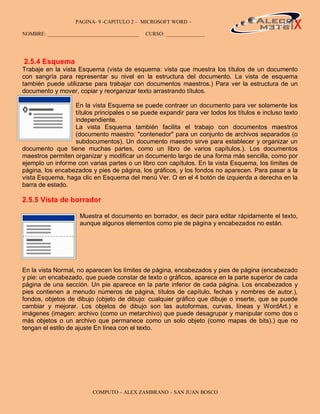 PAGINA- 9 -CAPITULO 2 – MICROSOFT WORD –                                        9

NOMBRE: ___________________________________   CURSO: _______________




2.5.4 Esquema
Trabaje en la vista Esquema (vista de esquema: vista que muestra los títulos de un documento
con sangría para representar su nivel en la estructura del documento. La vista de esquema
también puede utilizarse para trabajar con documentos maestros.) Para ver la estructura de un
documento y mover, copiar y reorganizar texto arrastrando títulos.

                  En la vista Esquema se puede contraer un documento para ver solamente los
                  títulos principales o se puede expandir para ver todos los títulos e incluso texto
                  independiente.
                  La vista Esquema también facilita el trabajo con documentos maestros
                  (documento maestro: "contenedor" para un conjunto de archivos separados (o
                  subdocumentos). Un documento maestro sirve para establecer y organizar un
documento que tiene muchas partes, como un libro de varios capítulos.). Los documentos
maestros permiten organizar y modificar un documento largo de una forma más sencilla, como por
ejemplo un informe con varias partes o un libro con capítulos. En la vista Esquema, los límites de
página, los encabezados y pies de página, los gráficos, y los fondos no aparecen. Para pasar a la
vista Esquema, haga clic en Esquema del menú Ver. O en el 4 botón de izquierda a derecha en la
barra de estado.

2.5.5 Vista de borrador

                     Muestra el documento en borrador, es decir para editar rápidamente el texto,
                     aunque algunos elementos como pie de página y encabezados no están.




En la vista Normal, no aparecen los límites de página, encabezados y pies de página (encabezado
y pie: un encabezado, que puede constar de texto o gráficos, aparece en la parte superior de cada
página de una sección. Un pie aparece en la parte inferior de cada página. Los encabezados y
pies contienen a menudo números de página, títulos de capítulo, fechas y nombres de autor.),
fondos, objetos de dibujo (objeto de dibujo: cualquier gráfico que dibuje o inserte, que se puede
cambiar y mejorar. Los objetos de dibujo son las autoformas, curvas, líneas y WordArt.) e
imágenes (imagen: archivo (como un metarchivo) que puede desagrupar y manipular como dos o
más objetos o un archivo que permanece como un solo objeto (como mapas de bits).) que no
tengan el estilo de ajuste En línea con el texto.




                         COMPUTO – ALEX ZAMBRANO – SAN JUAN BOSCO
 