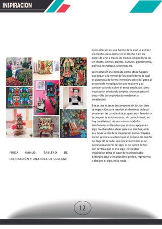 INSPIRACION
La inspiración es una fuente de la cual se extraer
elementos para aplicar en el diseño o en las
obras de arte a través de medios inspiradores de
un objeto, animal, plantas, culturas, gastronomía,
polí�ca, tecnología, universos etc.
La inspiración es conocida como ideas fugaces
que llegan a la mente de los diseñadores la cual
es plasmada de forma inmediata para dar paso al
proceso de inves�gación que requiere y así
conocer a fondo sobre el tema empleado como
inspiración brindando amplios recursos para el
desarrollo de un producto mediante la
crea�vidad.
Existe una especie de comprensión tácita sobre
la inspiración para reseñar al elemento del cual
provienen las caracterís�cas que serán llevadas a
la propuesta indumentaria; sin conocimiento no
hay crea�vidad, de ese mismo modo los
diseñadores en�enden que si no se apoyan en
algo no obtendrán ideas para sus diseños; ante
ese desacuerdo de la inspiración como chispazo
divino se inicia a aclarar que el proceso de diseño
no llega de la nada, que por el contrario es un
proceso que parte de algo, al no poder deﬁnir
con certeza qué es ese algo, el vocablo
inspiración toma el lugar de lo inexplicable.
Entonces aquí la inspiración signiﬁca, representa
o designa el algo, no la nada.
FRIDA KAHLO: TABLERO DE
INSPIRACIÓN Y UNA IDEA DE COLLAGE
12
 