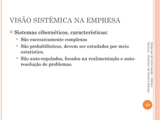 VISÃO SISTÊMICA NA EMPRESA
   Sistemas cibernéticos, características:
     São excessivamente complexos




                                                             Saraiva - Emerson de Oliveira Batista
                                                             Sistemas de Informação - Editora
     São probabilísticos, devem ser estudados por meio
      estatístico.
     São auto-regulados, focados na realimentação e auto-
      resolução de problemas.




                                                             10
 