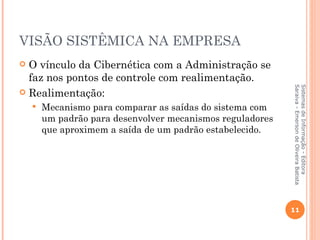 VISÃO SISTÊMICA NA EMPRESA
 O vínculo da Cibernética com a Administração se
  faz nos pontos de controle com realimentação.




                                                            Saraiva - Emerson de Oliveira Batista
                                                            Sistemas de Informação - Editora
 Realimentação:
       Mecanismo para comparar as saídas do sistema com
        um padrão para desenvolver mecanismos reguladores
        que aproximem a saída de um padrão estabelecido.




                                                            11
 