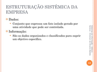 ESTRUTURAÇÃO SISTÊMICA DA
EMPRESA
   Dados:
       Conjunto que expressa um fato isolado gerado por
        uma atividade que pode ser controlada.




                                                               Saraiva - Emerson de Oliveira Batista
                                                               Sistemas de Informação - Editora
   Informação:
       São os dados organizados e classificados para suprir
        um objetivo específico.




                                                               13
 