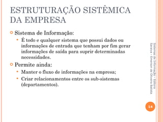 ESTRUTURAÇÃO SISTÊMICA
DA EMPRESA
   Sistema de Informação:
       É todo e qualquer sistema que possui dados ou
        informações de entrada que tenham por fim gerar




                                                          Saraiva - Emerson de Oliveira Batista
                                                          Sistemas de Informação - Editora
        informações de saída para suprir determinadas
        necessidades.
   Permite ainda:
     Manter o fluxo de informações na empresa;
     Criar relacionamentos entre os sub-sistemas
      (departamentos).



                                                          14
 