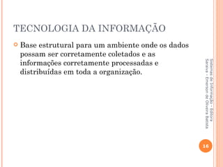 TECNOLOGIA DA INFORMAÇÃO
   Base estrutural para um ambiente onde os dados
    possam ser corretamente coletados e as
    informações corretamente processadas e




                                                     Saraiva - Emerson de Oliveira Batista
                                                     Sistemas de Informação - Editora
    distribuídas em toda a organização.




                                                     16
 