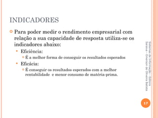 INDICADORES
   Para poder medir o rendimento empresarial com
    relação a sua capacidade de resposta utiliza-se os
    indicadores abaixo:




                                                                    Saraiva - Emerson de Oliveira Batista
                                                                    Sistemas de Informação - Editora
       Eficiência:
           É a melhor forma de conseguir os resultados esperados
       Eficácia:
           É conseguir os resultados esperados com a melhor
            rentabilidade e menor consumo de matéria-prima.




                                                                    17
 