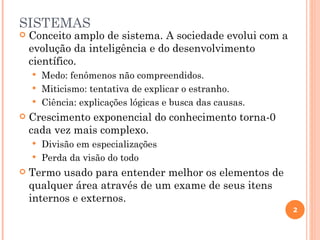 SISTEMAS
   Conceito amplo de sistema. A sociedade evolui com a
    evolução da inteligência e do desenvolvimento
    científico.
     Medo: fenômenos não compreendidos.
     Miticismo: tentativa de explicar o estranho.
     Ciência: explicações lógicas e busca das causas.
   Crescimento exponencial do conhecimento torna-0
    cada vez mais complexo.
     Divisão em especializações
     Perda da visão do todo
   Termo usado para entender melhor os elementos de
    qualquer área através de um exame de seus itens
    internos e externos.
                                                          2
 