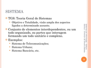 SISTEMA
   TGS: Teoria Geral de Sistemas
       Objetivo e Totalidade, visão ampla dos aspectos
        ligados a determinado assunto.




                                                          Saraiva - Emerson de Oliveira Batista
                                                          Sistemas de Informação - Editora
 Conjunto de elementos interdependentes, ou um
  todo organizado, ou partes que interagem
  formando um todo unitário e complexo.
 Exemplos:
     Sistema de Telecomunicações;
     Sistema Urbano;
     Sistema Bancário, etc.



                                                          3
 