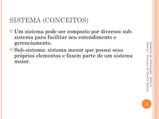SISTEMA (CONCEITOS)
 Um sistema pode ser composto por diversos sub-
  sistema para facilitar seu entendimento e
  gerenciamento.




                                                   Saraiva - Emerson de Oliveira Batista
                                                   Sistemas de Informação - Editora
 Sub-sistema: sistema menor que possui seus
  próprios elementos e fazem parte de um sistema
  maior.




                                                   4
 