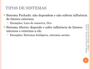 TIPOS DE SISTEMAS
   Sistema Fechado: não dependem e não sofrem influência
    de fatores externos.
       Exemplos: Lata de conserva, Ovo.




                                                            Saraiva - Emerson de Oliveira Batista
                                                            Sistemas de Informação - Editora
   Sistema Aberto: depende e sofre influência de fatores
    internos e externos a ele.
       Exemplos: Sistemas biológicos, sistemas sociais.




                                                            6
 