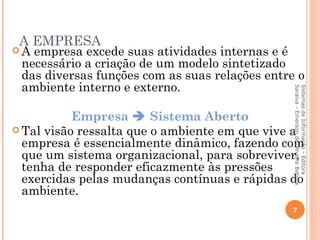A EMPRESA
A empresa excede suas atividades internas e é
 necessário a criação de um modelo sintetizado
 das diversas funções com as suas relações entre o
 ambiente interno e externo.




                                                Saraiva - Emerson de Oliveira Batista
                                                Sistemas de Informação - Editora
           Empresa  Sistema Aberto
 Tal visão ressalta que o ambiente em que vive a
  empresa é essencialmente dinâmico, fazendo com
  que um sistema organizacional, para sobreviver,
  tenha de responder eficazmente às pressões
  exercidas pelas mudanças contínuas e rápidas do
  ambiente.
                                               7
 