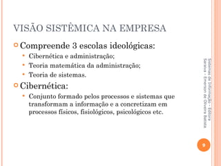 VISÃO SISTÊMICA NA EMPRESA
 Compreende        3 escolas ideológicas:
   Cibernética e administração;




                                                           Saraiva - Emerson de Oliveira Batista
                                                           Sistemas de Informação - Editora
   Teoria matemática da administração;
   Teoria de sistemas.

 Cibernética:
     Conjunto formado pelos processos e sistemas que
      transformam a informação e a concretizam em
      processos físicos, fisiológicos, psicológicos etc.




                                                           9
 