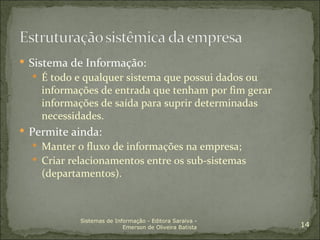  Sistema de Informação:
   É todo e qualquer sistema que possui dados ou
    informações de entrada que tenham por fim gerar
    informações de saída para suprir determinadas
    necessidades.
 Permite ainda:
   Manter o fluxo de informações na empresa;
   Criar relacionamentos entre os sub-sistemas
    (departamentos).



            Sistemas de Informação - Editora Saraiva -
                           Emerson de Oliveira Batista   14
 