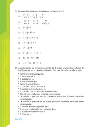 54. Resolver las siguientes ecuaciones, considere x ∈ . 
b) ax + b 
55. A continuación se presenta una lista de diversos enunciados verbales de 
uso frecuente en el cálculo algebraico. Expresarlos en forma algebraica. 
* Número natural cualquiera. 
* El antecesor de n. 
* El sucesor de n. 
* Número natural par. 
* Número natural impar. 
* El cuadrado del sucesor de n. 
* El sucesor del cuadrado de n. 
* El cuadrado del sucesor del antecesor de n. 
* Dos números naturales impares consecutivos. 
* La diferencia positiva de los cuadrados entre dos números naturales 
consecutivos. 
* La diferencia positiva de los cubos entre dos números naturales pares 
consecutivos. 
* El inverso aditivo u opuesto de r. 
* El inverso multiplicativo o recíproco de r. 
* El sucesor del recíproco de s. 
* El triple de x. 
pág.236 
ax − b − ax − b 
ax + b = 
4b 
a2x2 − b2 
a) x2 + 17 
x2 − 1 = x − 2 
x + 1 − 
5 
1 − x 
c) 1 − |x| = 5 
d) |5 − x| = 13 − x 
e) |3 − x| − |x + 2| = 5 
f) |2x − 3| = |x + 7| 
g) |2x − 3| = 5 
h) |x − 2| + |x − 1| = x − 3 
i) 4x + 6x = 9x2 − 15x 
j) (x + 1)2 |x + 1| − 1 = 0 
 