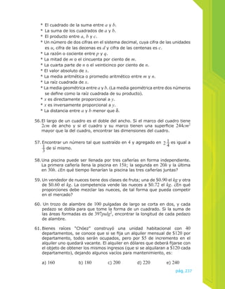 * El cuadrado de la suma entre a y b. 
* La suma de los cuadrados de a y b. 
* El producto entre a, b y c. 
* Un número de dos cifras en el sistema decimal, cuya cifra de las unidades 
es u, cifra de las decenas es d y cifra de las centenas es c. 
* La razón o cociente entre p y q. 
* La mitad de m o el cincuenta por ciento de m. 
* La cuarta parte de n o el veinticinco por ciento de n. 
* El valor absoluto de x. 
* La media aritmética o promedio aritmético entre m y n. 
* La raíz cuadrada de x. 
* La media geométrica entre a y b. (La media geométrica entre dos números 
se define como la raíz cuadrada de su producto). 
* x es directamente proporcional a y. 
* x es inversamente proporcional a y. 
* La distancia entre a y b menor que δ. 
56. El largo de un cuadro es el doble del ancho. Si el marco del cuadro tiene 
2cm de ancho y si el cuadro y su marco tienen una superficie 244cm2 
mayor que la del cuadro, encontrar las dimensiones del cuadro. 
pág.237 
57. Encontrar un número tal que sustraído en 4 y agregado en 214 
es igual a 
13 
de sí mismo. 
58. Una piscina puede ser llenada por tres cañerías en forma independiente. 
La primera cañería llena la piscina en 15h; la segunda en 20h y la última 
en 30h. ¿En qué tiempo llenarían la piscina las tres cañerías juntas? 
59. Un vendedor de nueces tiene dos clases de fruta; una de $0.90 el kg y otra 
de $0.60 el kg. La competencia vende las nueces a $0.72 el kg. ¿En qué 
proporciones debe mezclar las nueces, de tal forma que pueda competir 
en el mercado? 
60. Un trozo de alambre de 100 pulgadas de largo se corta en dos, y cada 
pedazo se dobla para que tome la forma de un cuadrado. Si la suma de 
las áreas formadas es de 397pulg2, encontrar la longitud de cada pedazo 
de alambre. 
61. Bienes raíces “Chóez” construyó una unidad habitacional con 40 
departamentos, se conoce que si se fija un alquiler mensual de $120 por 
departamento, todos serán ocupados, pero por $5 de incremento en el 
alquiler uno quedará vacante. El alquiler en dólares que deberá fijarse con 
el objeto de obtener los mismos ingresos (que si se alquilaran a $120 cada 
departamento), dejando algunos vacíos para mantenimiento, es: 
a) 160 b) 180 c) 200 d) 220 e) 240 
 
