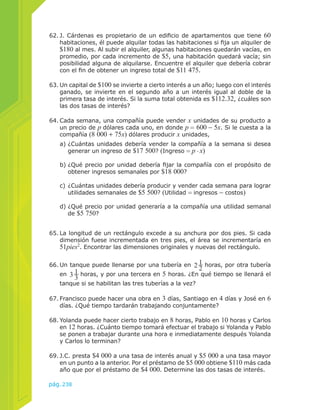 62. J. Cárdenas es propietario de un edificio de apartamentos que tiene 60 
habitaciones, él puede alquilar todas las habitaciones si fija un alquiler de 
$180 al mes. Al subir el alquiler, algunas habitaciones quedarán vacías, en 
promedio, por cada incremento de $5, una habitación quedará vacía; sin 
posibilidad alguna de alquilarse. Encuentre el alquiler que debería cobrar 
con el fin de obtener un ingreso total de $11 475. 
63. Un capital de $100 se invierte a cierto interés a un año; luego con el interés 
ganado, se invierte en el segundo año a un interés igual al doble de la 
primera tasa de interés. Si la suma total obtenida es $112.32, ¿cuáles son 
las dos tasas de interés? 
64. Cada semana, una compañía puede vender x unidades de su producto a 
un precio de p dólares cada uno, en donde p = 600 − 5x. Si le cuesta a la 
compañía (8 000 + 75x) dólares producir x unidades, 
a) ¿Cuántas unidades debería vender la compañía a la semana si desea 
generar un ingreso de $17 500? (Ingreso = p . x) 
b) ¿Qué precio por unidad debería fijar la compañía con el propósito de 
obtener ingresos semanales por $18 000? 
c) ¿Cuántas unidades debería producir y vender cada semana para lograr 
utilidades semanales de $5 500? (Utilidad = ingresos − costos) 
d) ¿Qué precio por unidad generaría a la compañía una utilidad semanal 
de $5 750? 
65. La longitud de un rectángulo excede a su anchura por dos pies. Si cada 
dimensión fuese incrementada en tres pies, el área se incrementaría en 
51pies2. Encontrar las dimensiones originales y nuevas del rectángulo. 
66. Un tanque puede llenarse por una tubería en 212 
67. Francisco puede hacer una obra en 3 días, Santiago en 4 días y José en 6 
días. ¿Qué tiempo tardarán trabajando conjuntamente? 
pág.238 
horas, por otra tubería 
en 313 
horas, y por una tercera en 5 horas. ¿En qué tiempo se llenará el 
tanque si se habilitan las tres tuberías a la vez? 
68. Yolanda puede hacer cierto trabajo en 8 horas, Pablo en 10 horas y Carlos 
en 12 horas. ¿Cuánto tiempo tomará efectuar el trabajo si Yolanda y Pablo 
se ponen a trabajar durante una hora e inmediatamente después Yolanda 
y Carlos lo terminan? 
69. J.C. presta $4 000 a una tasa de interés anual y $5 000 a una tasa mayor 
en un punto a la anterior. Por el préstamo de $5 000 obtiene $110 más cada 
año que por el préstamo de $4 000. Determine las dos tasas de interés. 
 